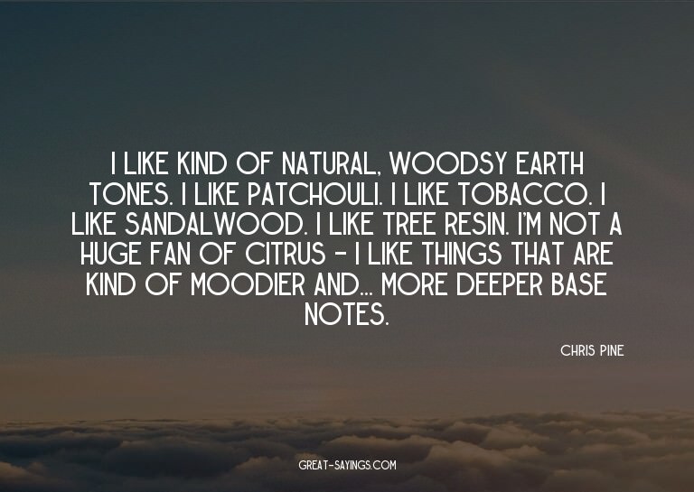 I like kind of natural, woodsy earth tones. I like patc