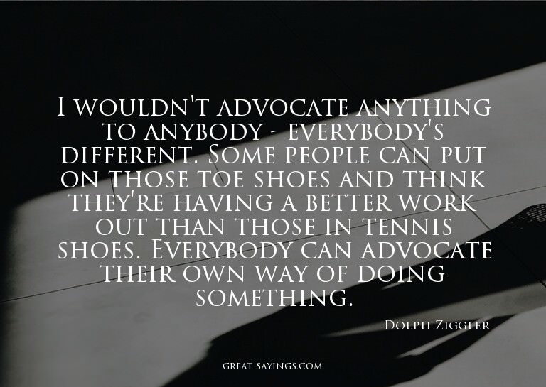 I wouldn't advocate anything to anybody - everybody's d