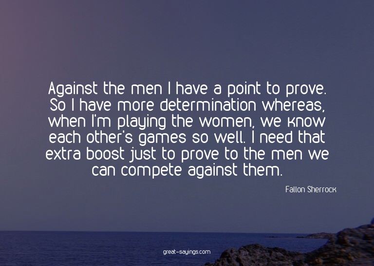 Against the men I have a point to prove. So I have more