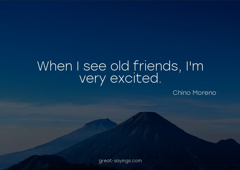 When I see old friends, I'm very excited.

