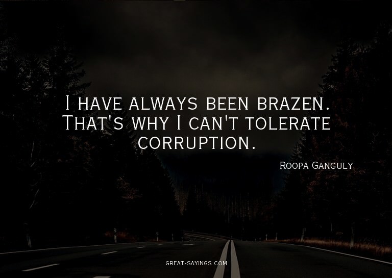 I have always been brazen. That's why I can't tolerate