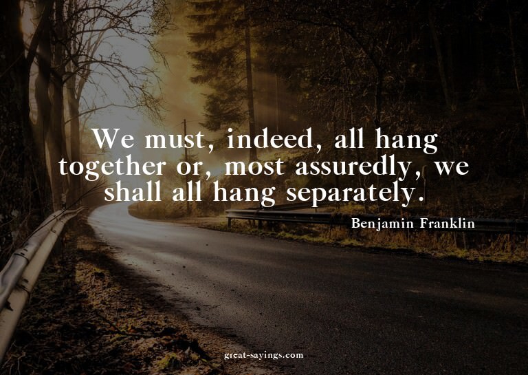We must, indeed, all hang together or, most assuredly,