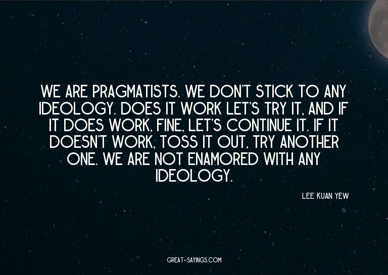We are pragmatists. We don't stick to any ideology. Doe