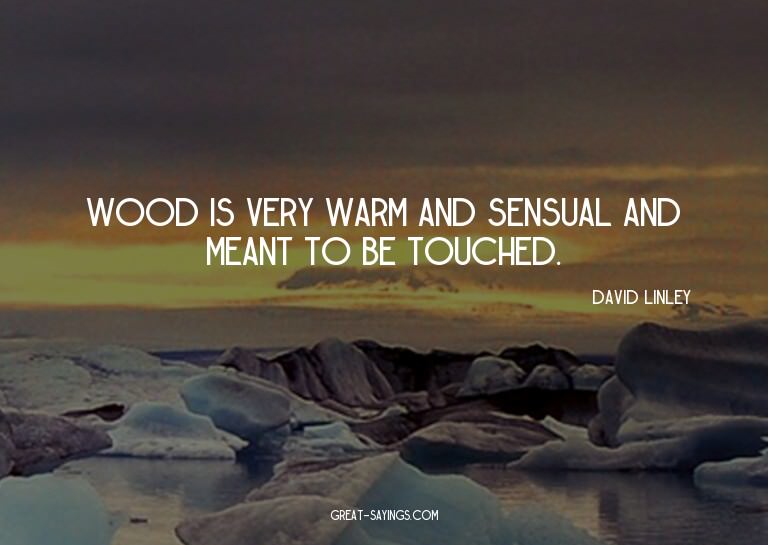 Wood is very warm and sensual and meant to be touched.

