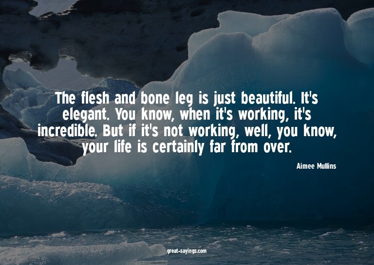 The flesh and bone leg is just beautiful. It's elegant.