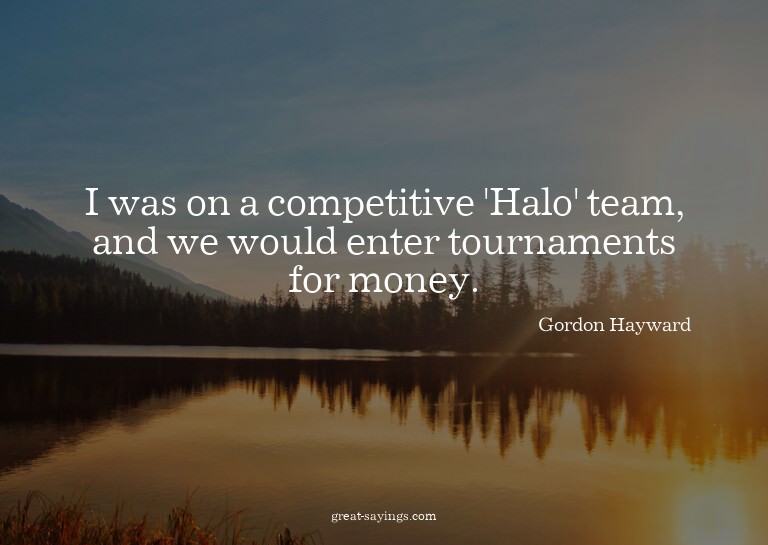 I was on a competitive 'Halo' team, and we would enter