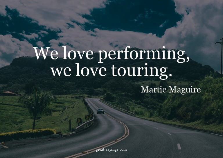 We love performing, we love touring.

