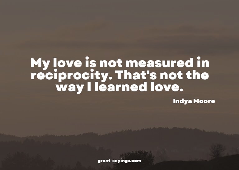 My love is not measured in reciprocity. That's not the