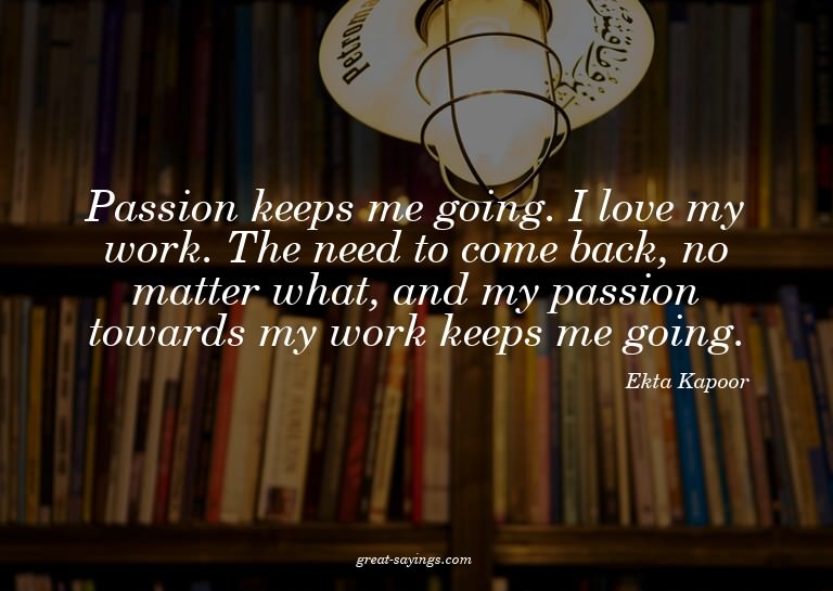 Passion keeps me going. I love my work. The need to com