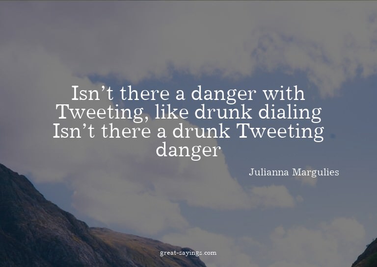Isn't there a danger with Tweeting, like drunk dialing?