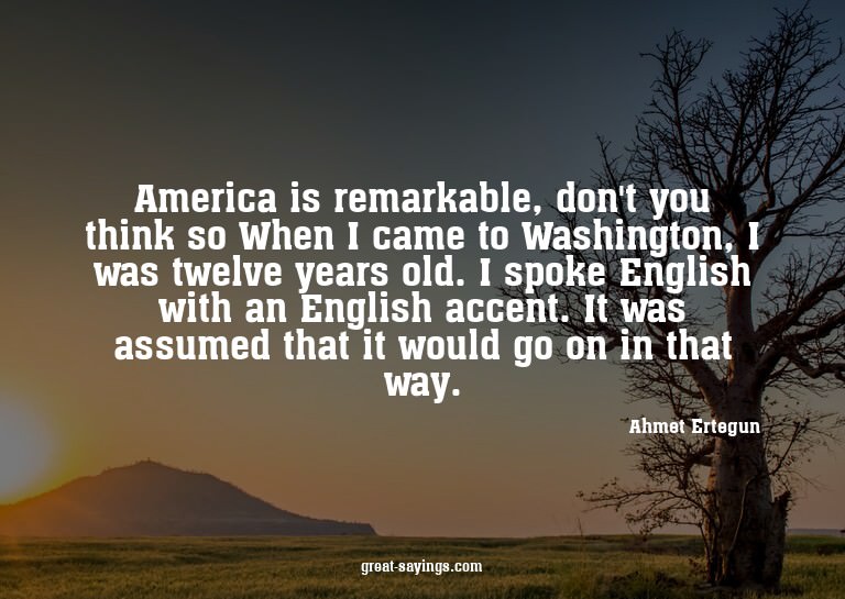 America is remarkable, don't you think so? When I came
