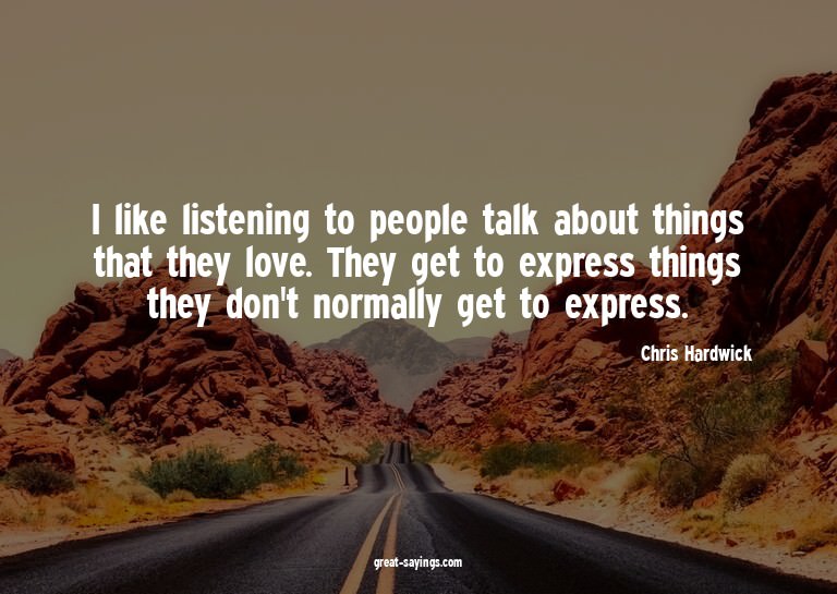 I like listening to people talk about things that they