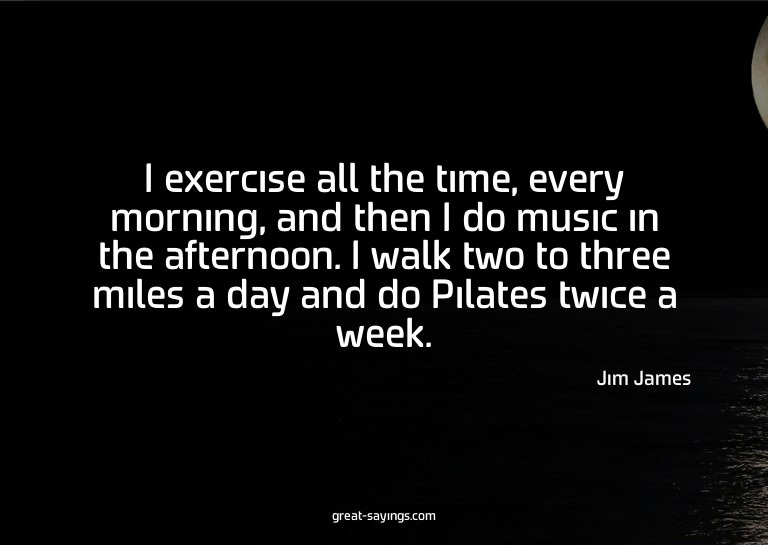 I exercise all the time, every morning, and then I do m