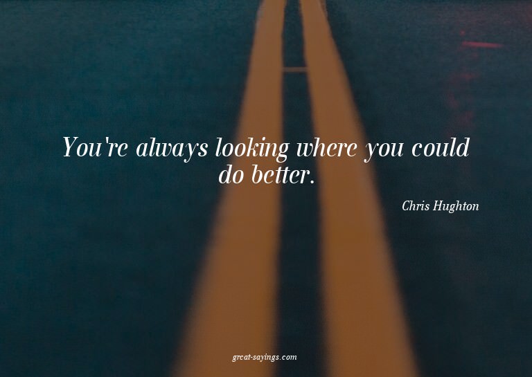 You're always looking where you could do better.

