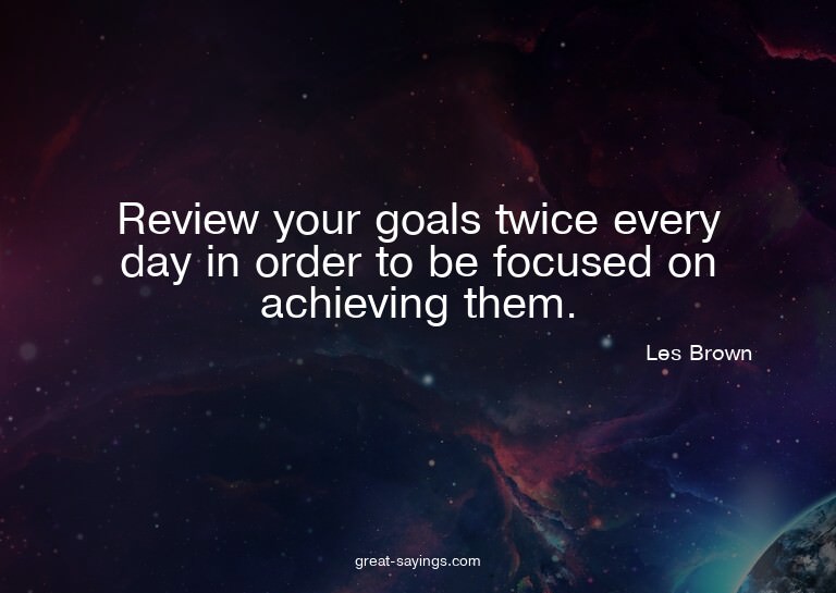 Review your goals twice every day in order to be focuse