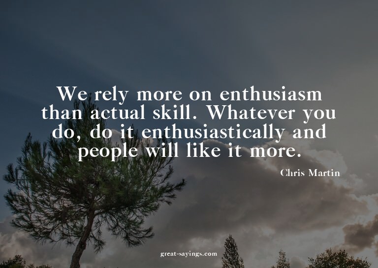 We rely more on enthusiasm than actual skill. Whatever