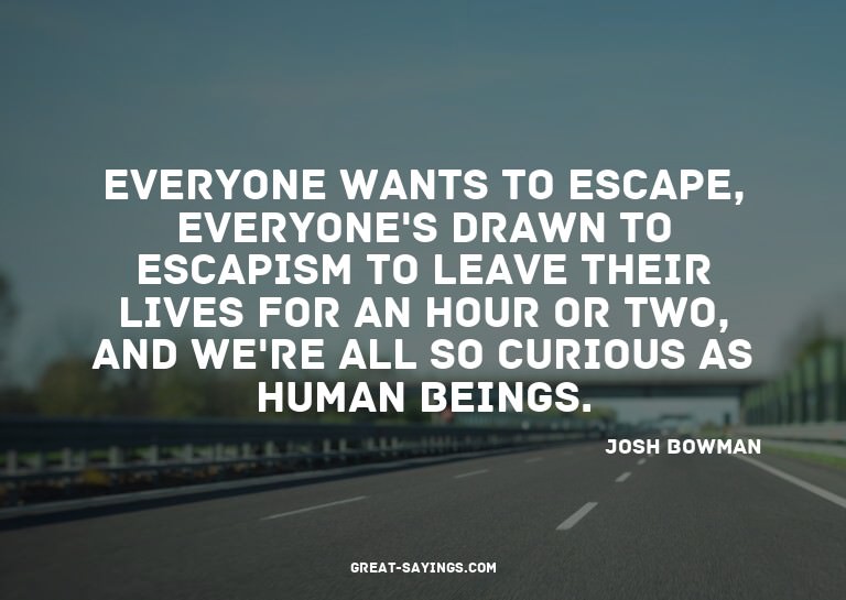 Everyone wants to escape, everyone's drawn to escapism
