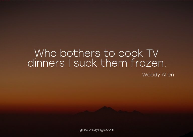 Who bothers to cook TV dinners? I suck them frozen.

