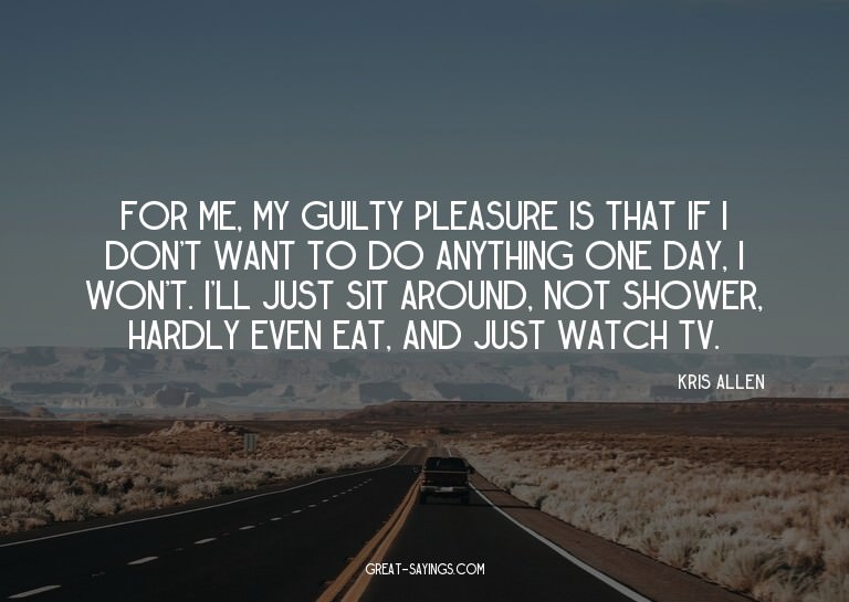 For me, my guilty pleasure is that if I don't want to d
