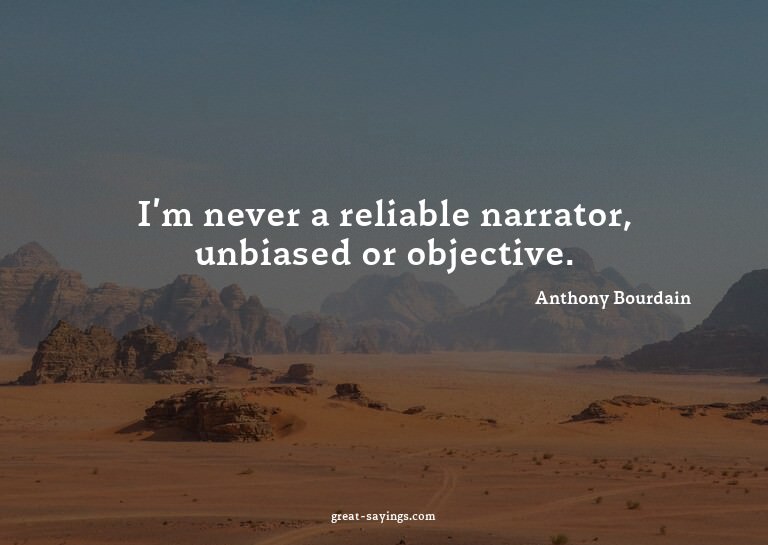 I'm never a reliable narrator, unbiased or objective.

