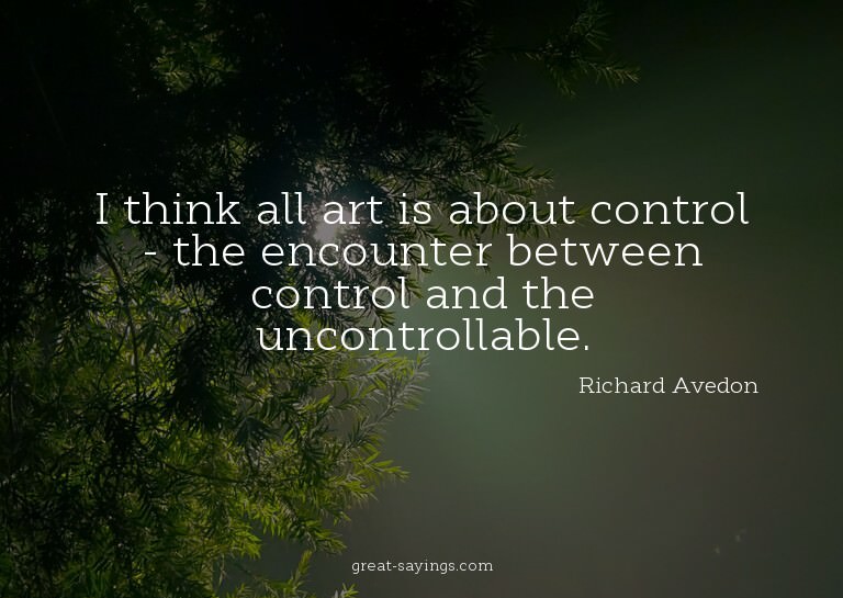 I think all art is about control - the encounter betwee