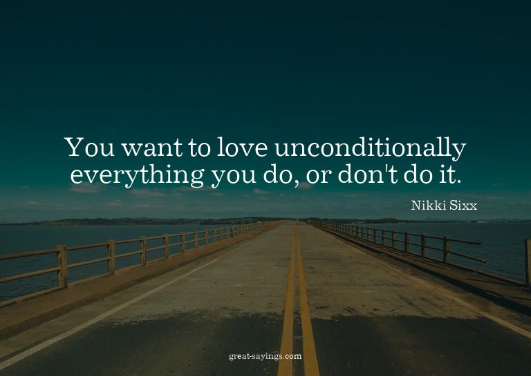 You want to love unconditionally everything you do, or