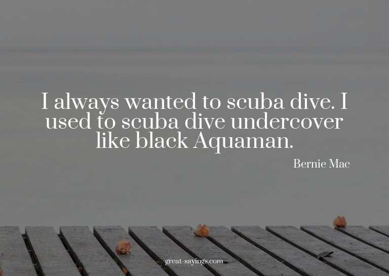 I always wanted to scuba dive. I used to scuba dive und