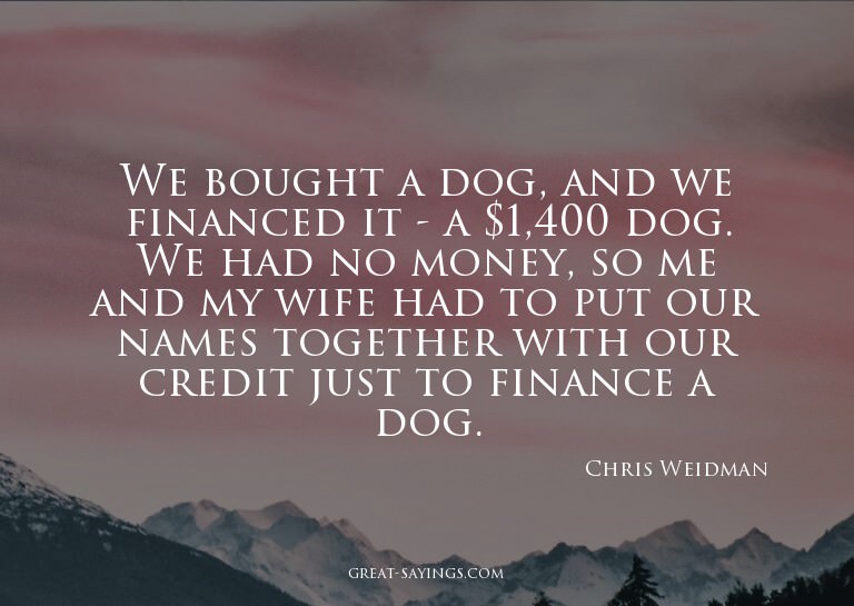 We bought a dog, and we financed it - a $1,400 dog. We