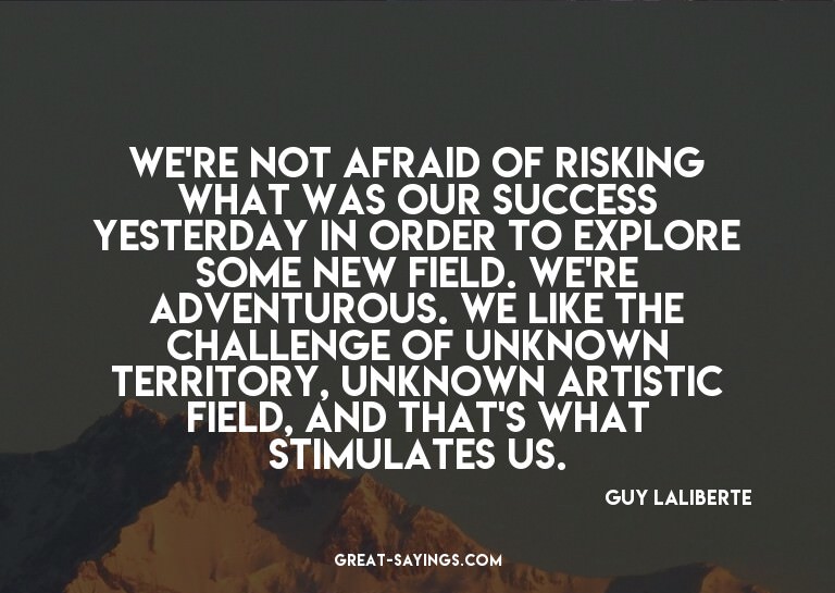 We're not afraid of risking what was our success yester