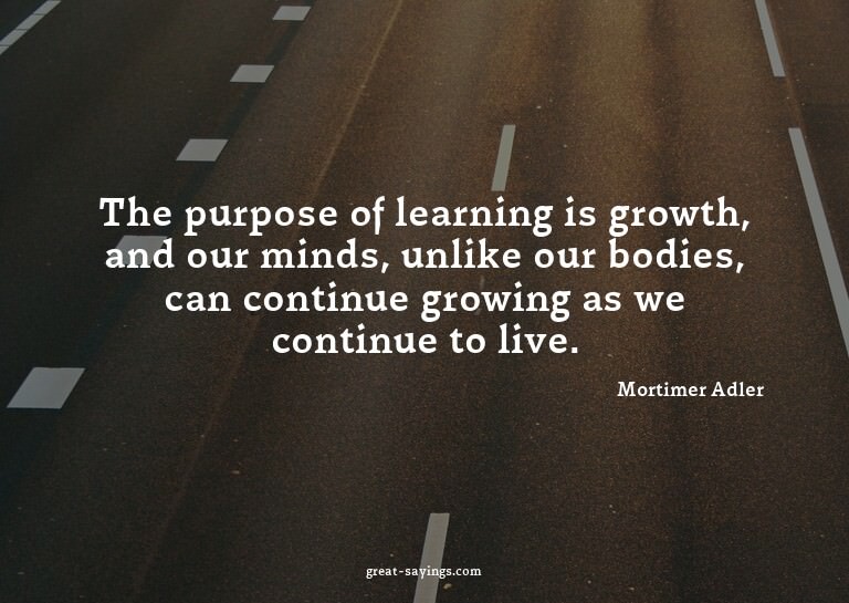 The purpose of learning is growth, and our minds, unlik