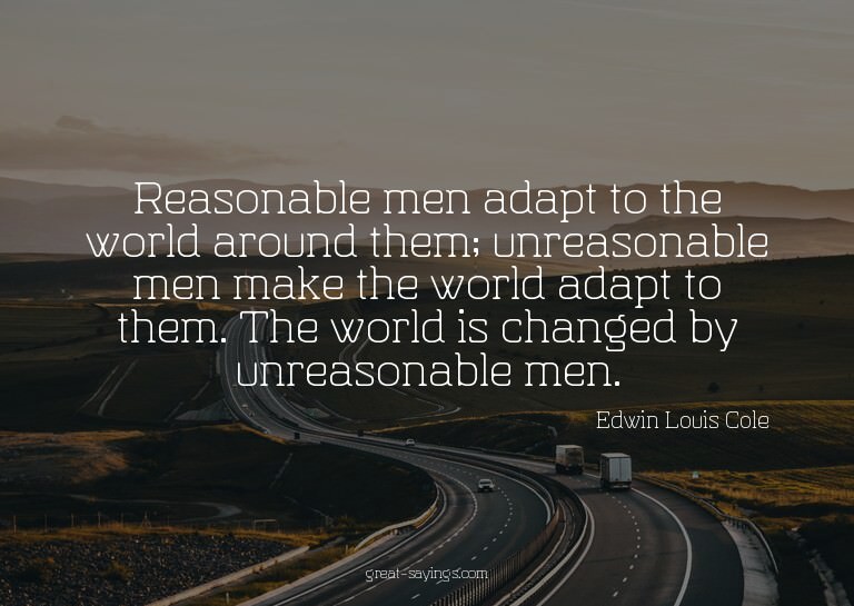 Reasonable men adapt to the world around them; unreason