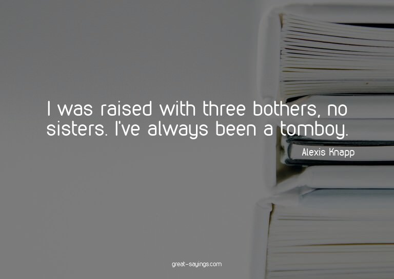 I was raised with three bothers, no sisters. I've alway