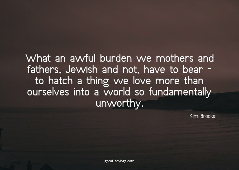 What an awful burden we mothers and fathers, Jewish and
