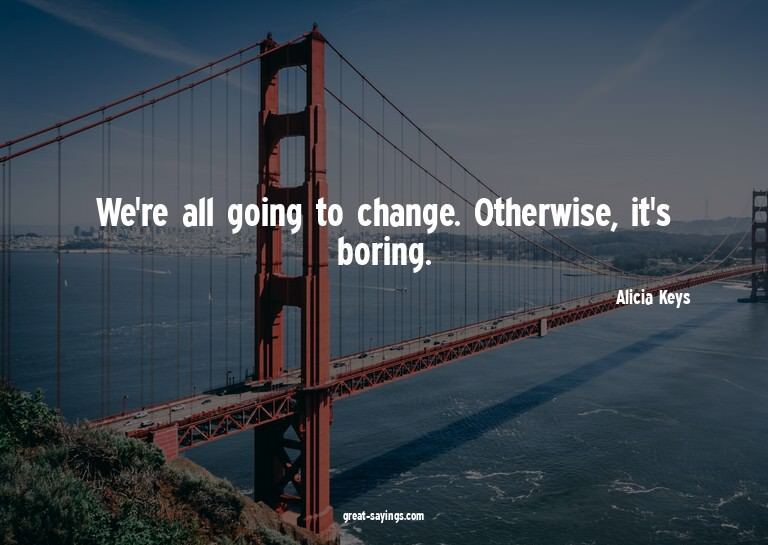 We're all going to change. Otherwise, it's boring.

