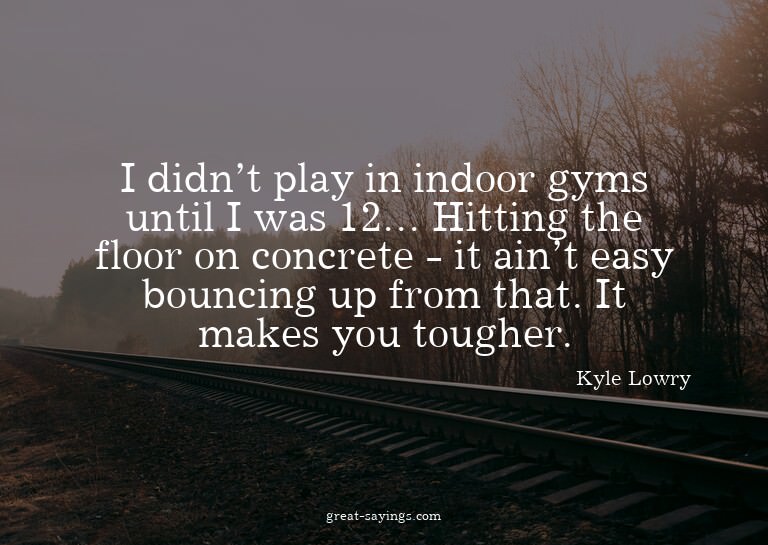 I didn't play in indoor gyms until I was 12... Hitting
