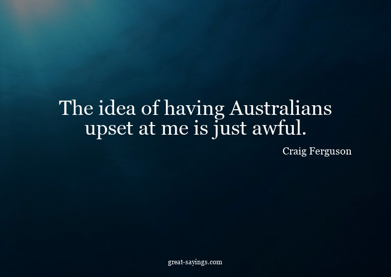The idea of having Australians upset at me is just awfu