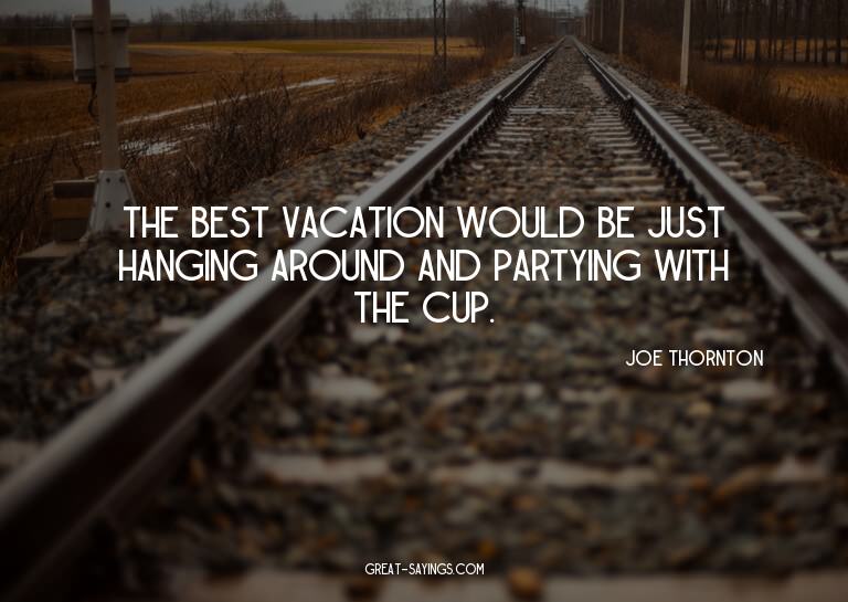 The best vacation would be just hanging around and part