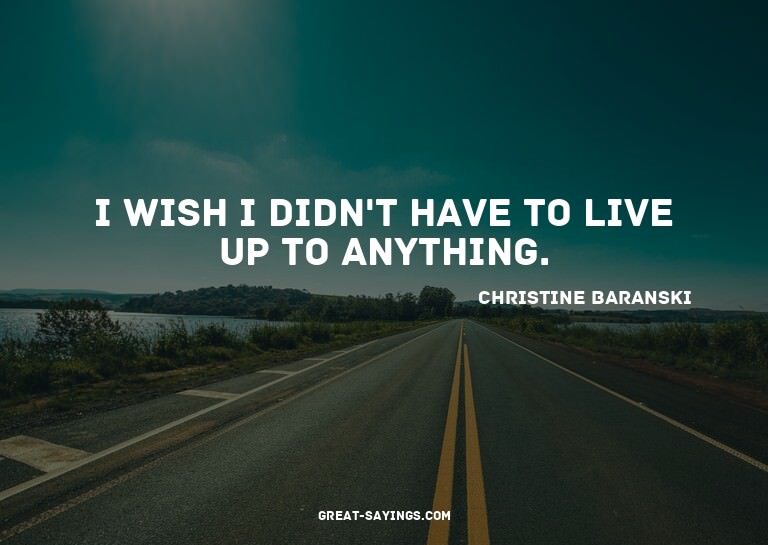 I wish I didn't have to live up to anything.

