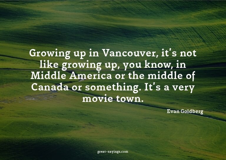 Growing up in Vancouver, it's not like growing up, you