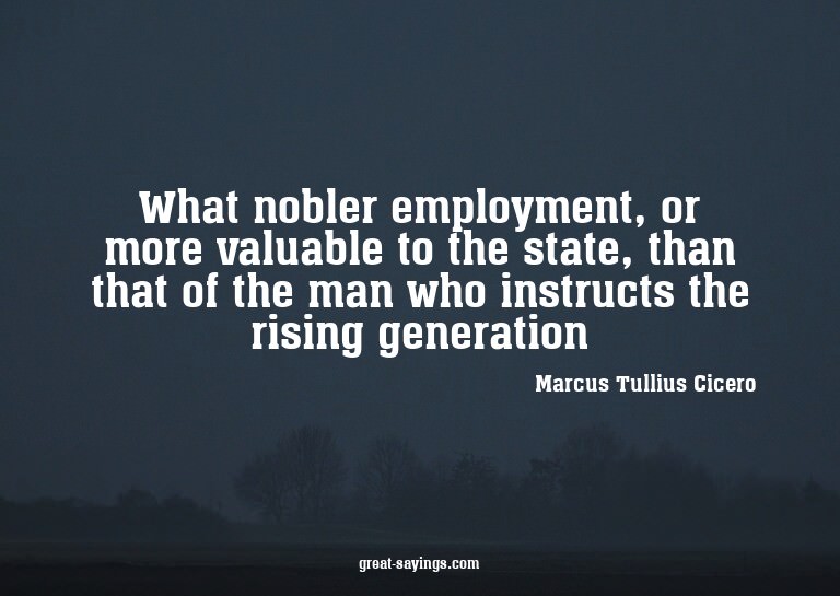 What nobler employment, or more valuable to the state,
