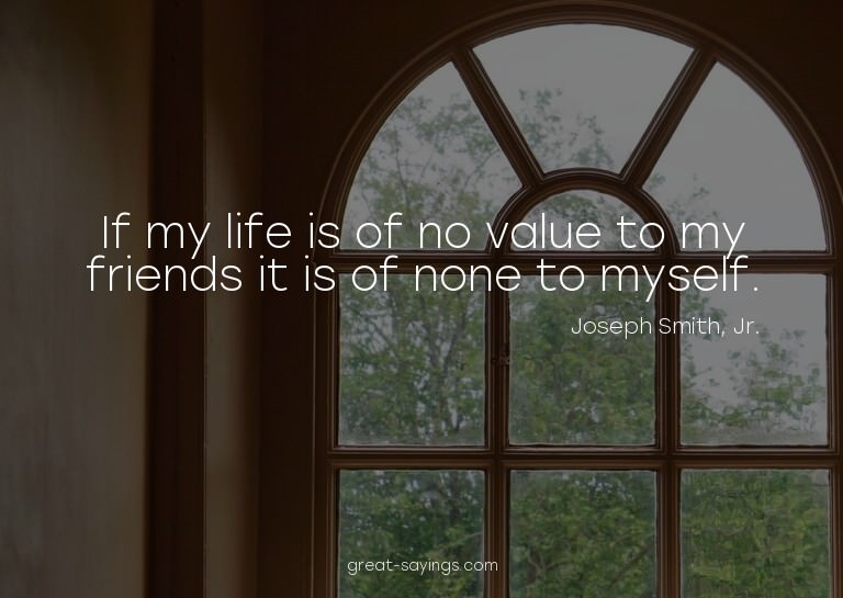 If my life is of no value to my friends it is of none t