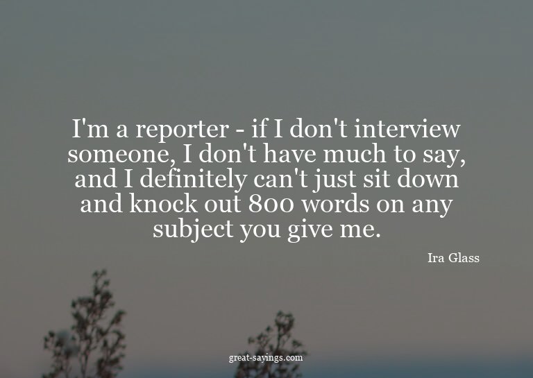 I'm a reporter - if I don't interview someone, I don't