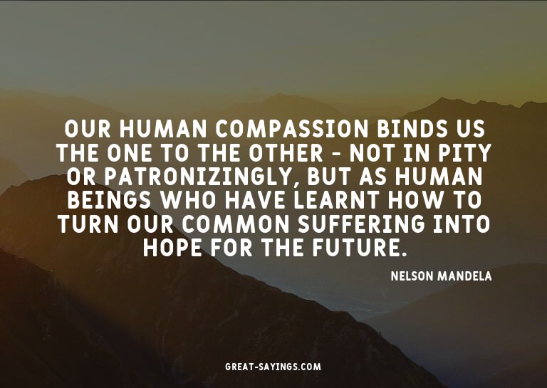 Our human compassion binds us the one to the other - no