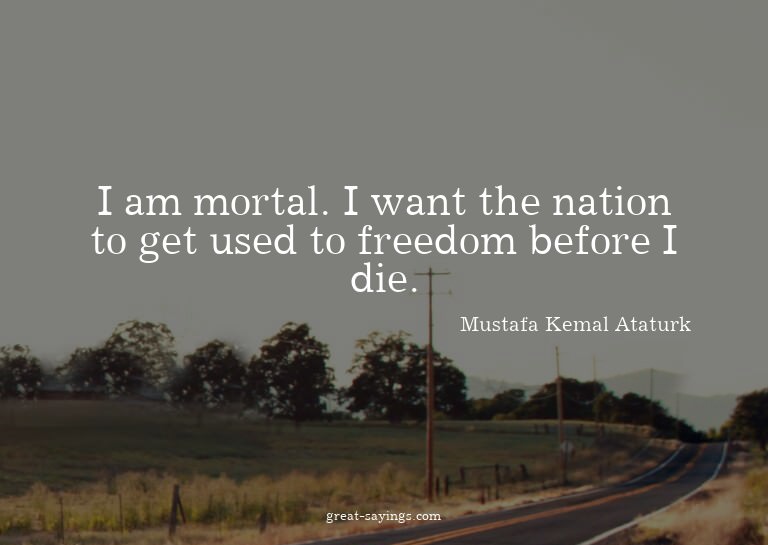 I am mortal. I want the nation to get used to freedom b