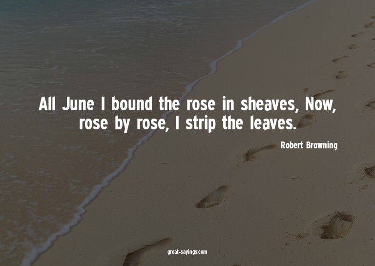 All June I bound the rose in sheaves, Now, rose by rose