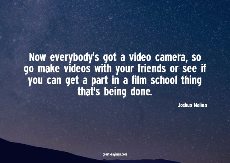 Now everybody's got a video camera, so go make videos w