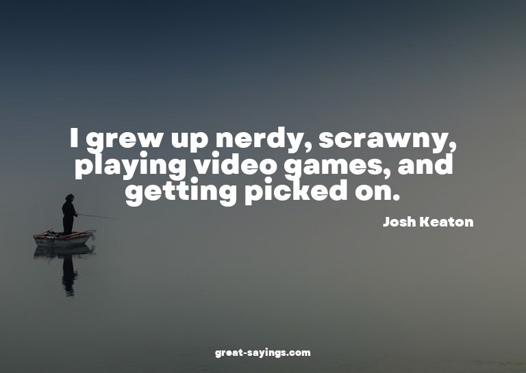 I grew up nerdy, scrawny, playing video games, and gett