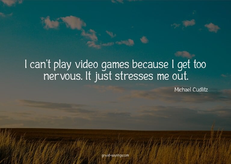 I can't play video games because I get too nervous. It