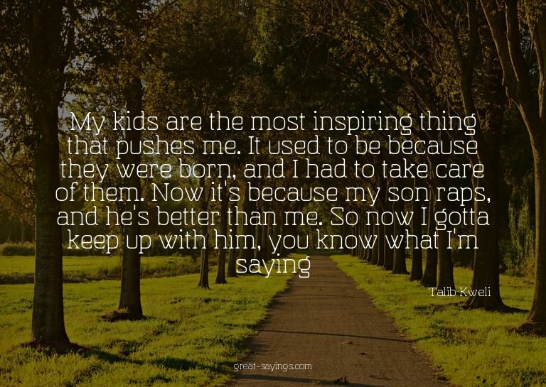 My kids are the most inspiring thing that pushes me. It