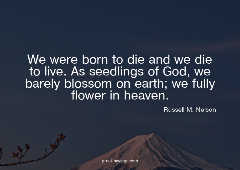 We were born to die and we die to live. As seedlings of